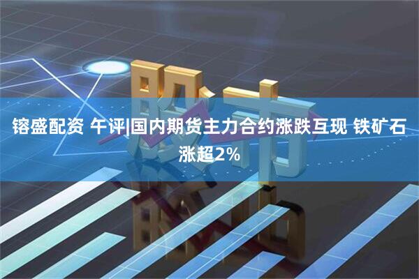 镕盛配资 午评|国内期货主力合约涨跌互现 铁矿石涨超2%