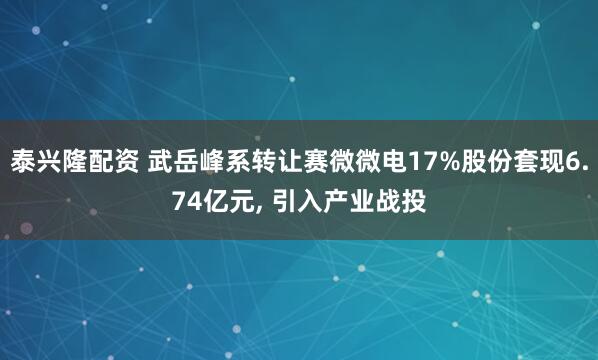 泰兴隆配资 武岳峰系转让赛微微电17%股份套现6.74亿元, 引入产业战投