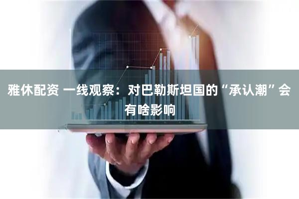 雅休配资 一线观察：对巴勒斯坦国的“承认潮”会有啥影响