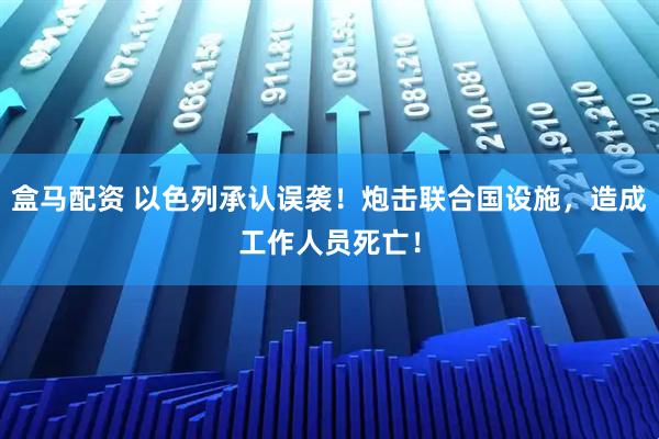盒马配资 以色列承认误袭！炮击联合国设施，造成工作人员死亡！