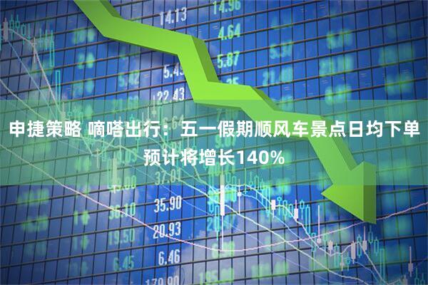 申捷策略 嘀嗒出行：五一假期顺风车景点日均下单预计将增长140%