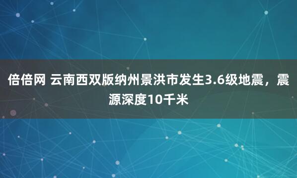 倍倍网 云南西双版纳州景洪市发生3.6级地震，震源深度10千米