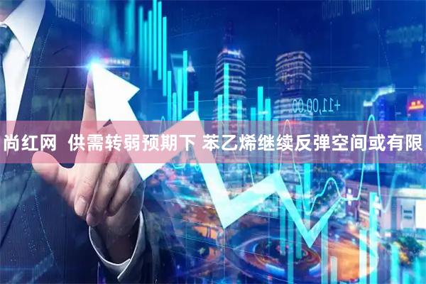 尚红网  供需转弱预期下 苯乙烯继续反弹空间或有限