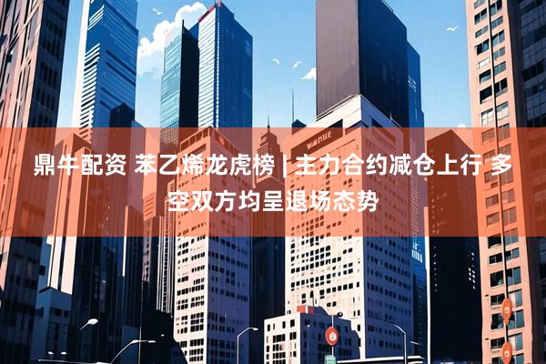 鼎牛配资 苯乙烯龙虎榜 | 主力合约减仓上行 多空双方均呈退场态势
