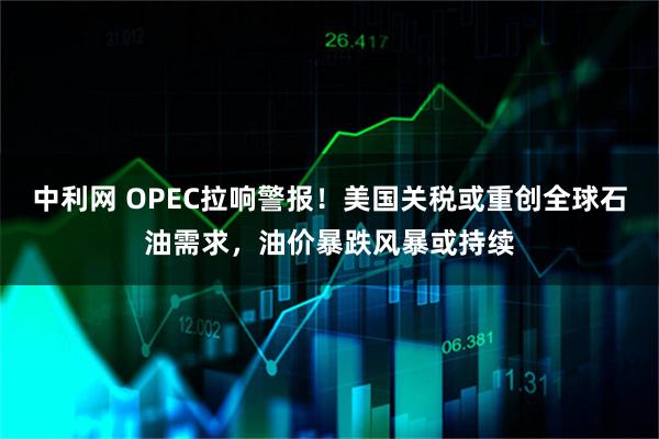 中利网 OPEC拉响警报！美国关税或重创全球石油需求，油价暴跌风暴或持续