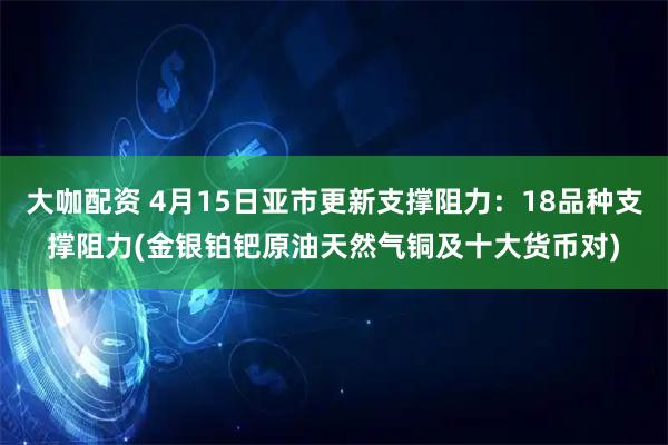 大咖配资 4月15日亚市更新支撑阻力：18品种支撑阻力(金银铂钯原油天然气铜及十大货币对)