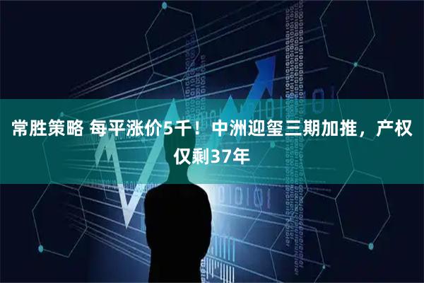 常胜策略 每平涨价5千！中洲迎玺三期加推，产权仅剩37年