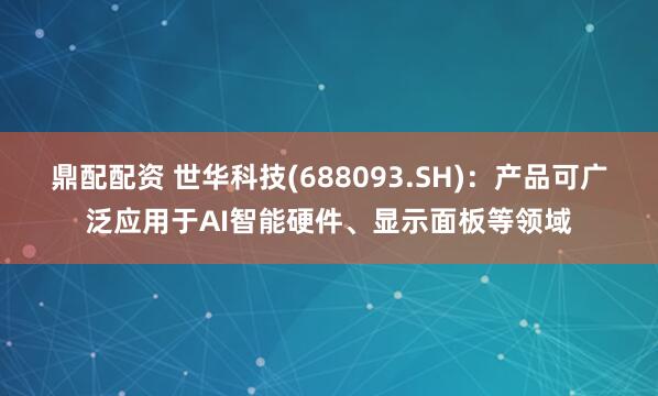 鼎配配资 世华科技(688093.SH)：产品可广泛应用于AI智能硬件、显示面板等领域
