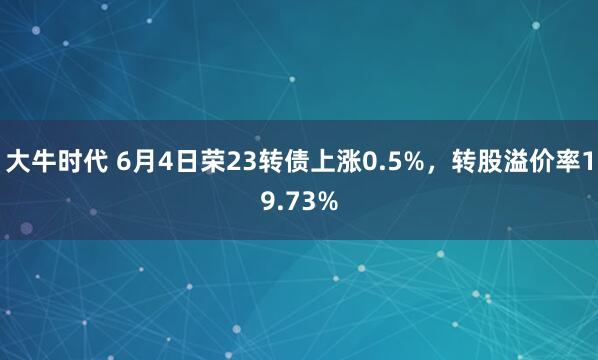 大牛时代 6月4日荣23转债上涨0.5%，转股溢价率19.73%