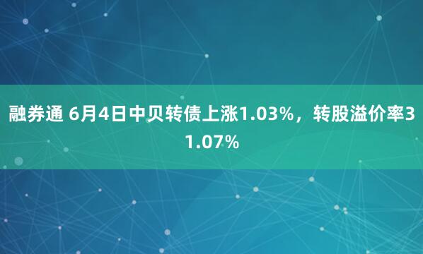 融券通 6月4日中贝转债上涨1.03%，转股溢价率31.07%