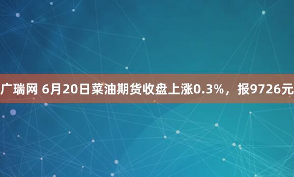 广瑞网 6月20日菜油期货收盘上涨0.3%，报9726元
