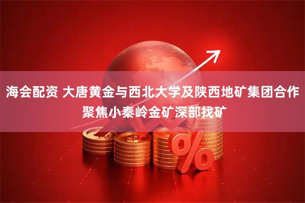 海会配资 大唐黄金与西北大学及陕西地矿集团合作 聚焦小秦岭金矿深部找矿