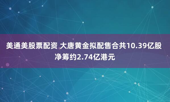 美通美股票配资 大唐黄金拟配售合共10.39亿股 净筹约2.74亿港元
