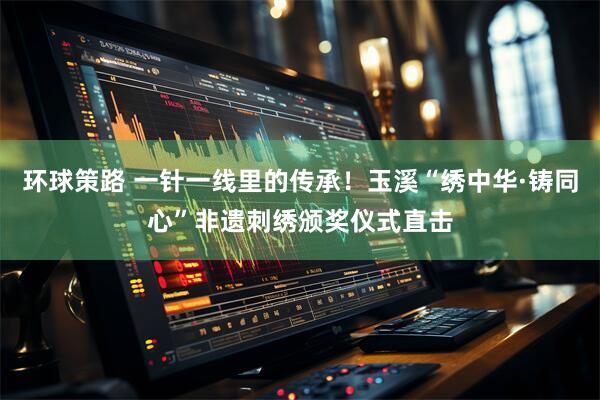 环球策路 一针一线里的传承！玉溪“绣中华·铸同心”非遗刺绣颁奖仪式直击