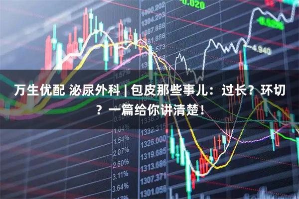 万生优配 泌尿外科 | 包皮那些事儿：过长？环切？一篇给你讲清楚！