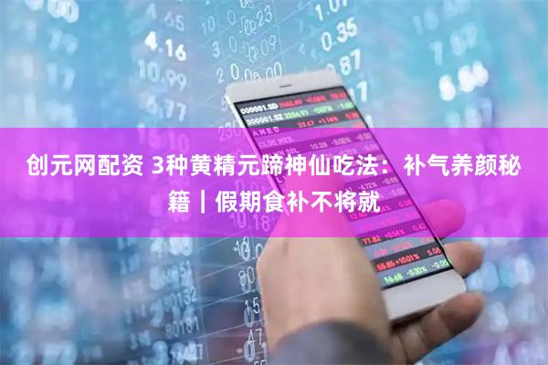 创元网配资 3种黄精元蹄神仙吃法：补气养颜秘籍｜假期食补不将就