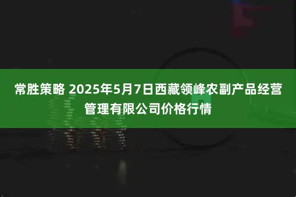 常胜策略 2025年5月7日西藏领峰农副产品经营管理有限公司价格行情
