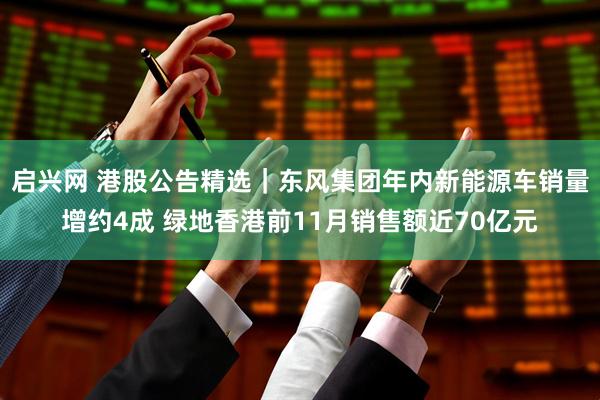 启兴网 港股公告精选｜东风集团年内新能源车销量增约4成 绿地香港前11月销售额近70亿元
