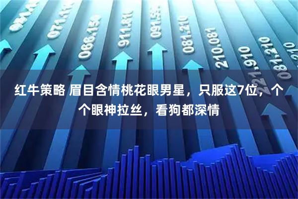 红牛策略 眉目含情桃花眼男星，只服这7位，个个眼神拉丝，看狗都深情