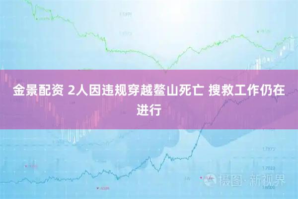 金景配资 2人因违规穿越鳌山死亡 搜救工作仍在进行
