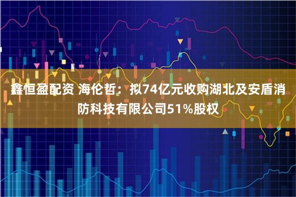 鑫恒盈配资 海伦哲：拟74亿元收购湖北及安盾消防科技有限公司51%股权