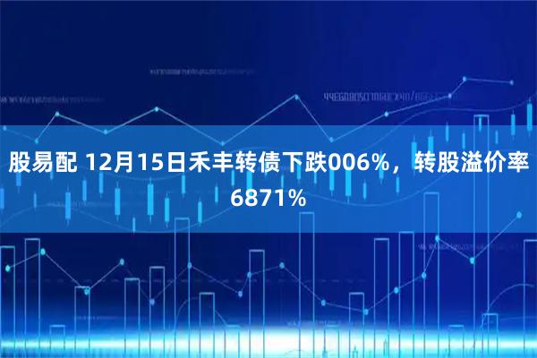 股易配 12月15日禾丰转债下跌006%，转股溢价率6871%