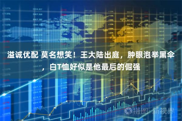 溢诚优配 莫名想笑！王大陆出庭，肿眼泡举黑伞，白T恤好似是他最后的倔强