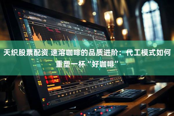 天织股票配资 速溶咖啡的品质进阶：代工模式如何重塑一杯“好咖啡”