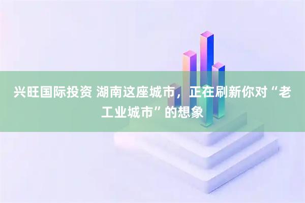 兴旺国际投资 湖南这座城市，正在刷新你对“老工业城市”的想象