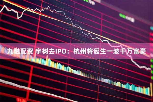 九融配资 宇树去IPO:杭州将诞生一波千万富豪