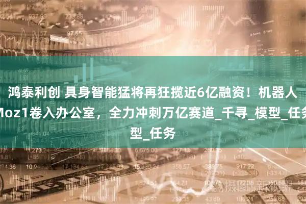鸿泰利创 具身智能猛将再狂揽近6亿融资！机器人Moz1卷入办公室，全力冲刺万亿赛道_千寻_模型_任务