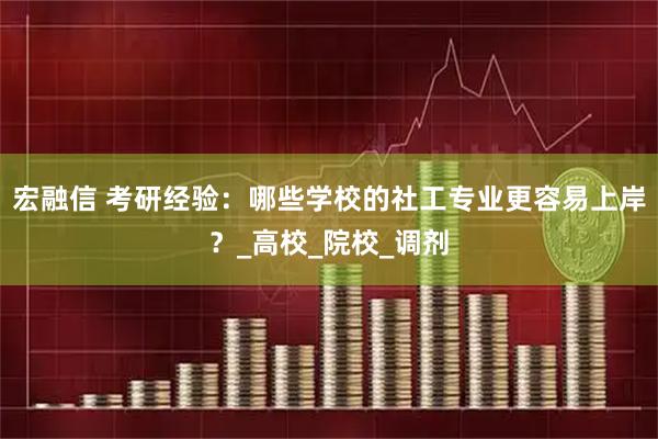 宏融信 考研经验：哪些学校的社工专业更容易上岸？_高校_院校_调剂