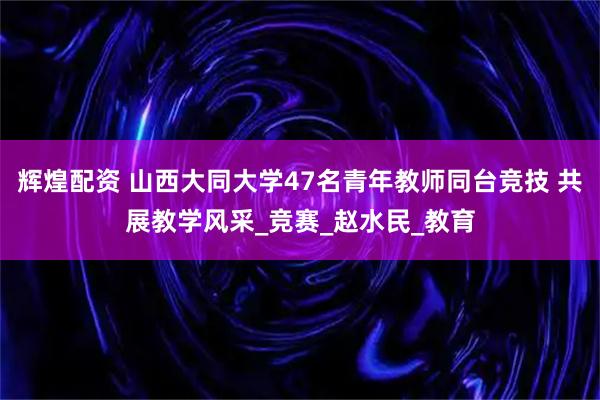 辉煌配资 山西大同大学47名青年教师同台竞技 共展教学风采_竞赛_赵水民_教育