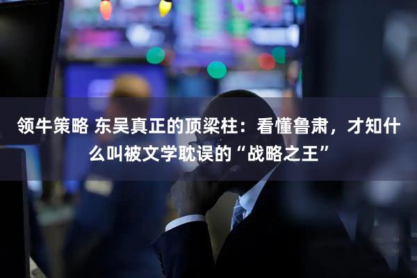 领牛策略 东吴真正的顶梁柱：看懂鲁肃，才知什么叫被文学耽误的“战略之王”