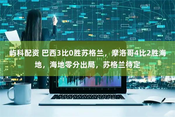 屿科配资 巴西3比0胜苏格兰，摩洛哥4比2胜海地，海地零分出局，苏格兰待定