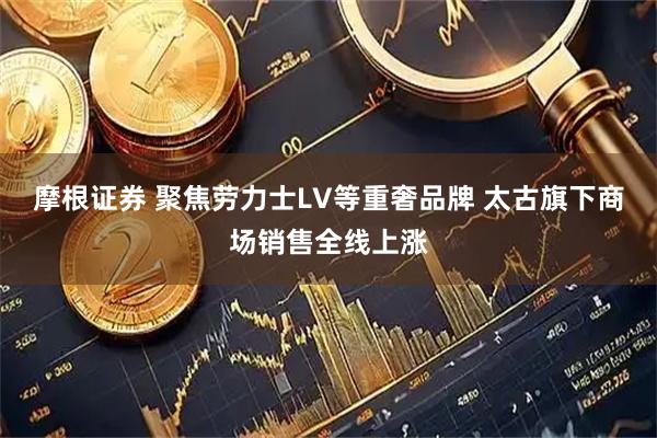 摩根证券 聚焦劳力士LV等重奢品牌 太古旗下商场销售全线上涨