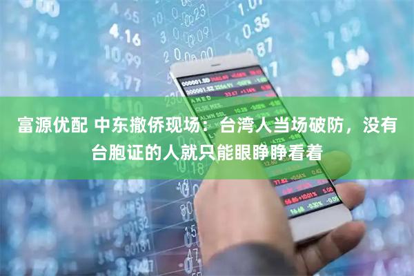 富源优配 中东撤侨现场：台湾人当场破防，没有台胞证的人就只能眼睁睁看着